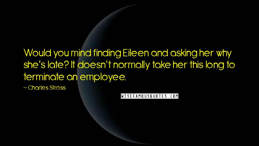 Charles Stross Quotes: Would you mind finding Eileen and asking her why she's late? It doesn't normally take her this long to terminate an employee.