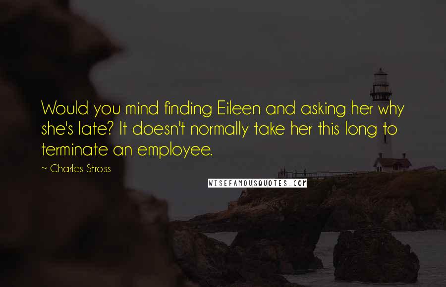 Charles Stross Quotes: Would you mind finding Eileen and asking her why she's late? It doesn't normally take her this long to terminate an employee.