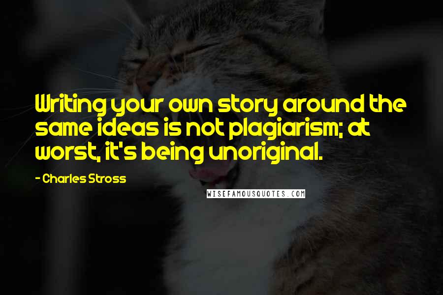 Charles Stross Quotes: Writing your own story around the same ideas is not plagiarism; at worst, it's being unoriginal.