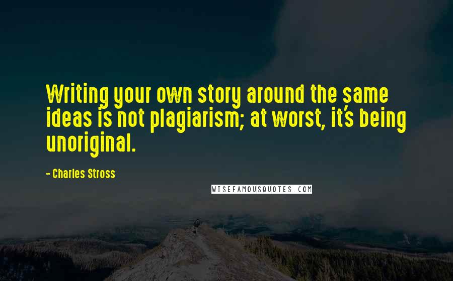 Charles Stross Quotes: Writing your own story around the same ideas is not plagiarism; at worst, it's being unoriginal.