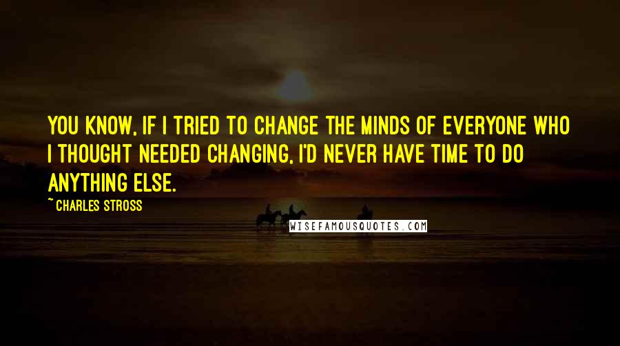 Charles Stross Quotes: You know, if I tried to change the minds of everyone who I thought needed changing, I'd never have time to do anything else.