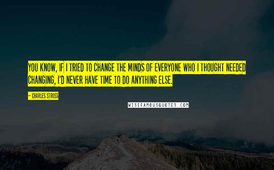 Charles Stross Quotes: You know, if I tried to change the minds of everyone who I thought needed changing, I'd never have time to do anything else.