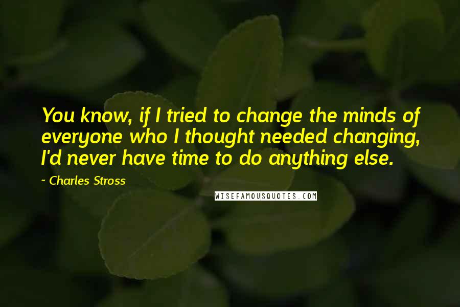 Charles Stross Quotes: You know, if I tried to change the minds of everyone who I thought needed changing, I'd never have time to do anything else.