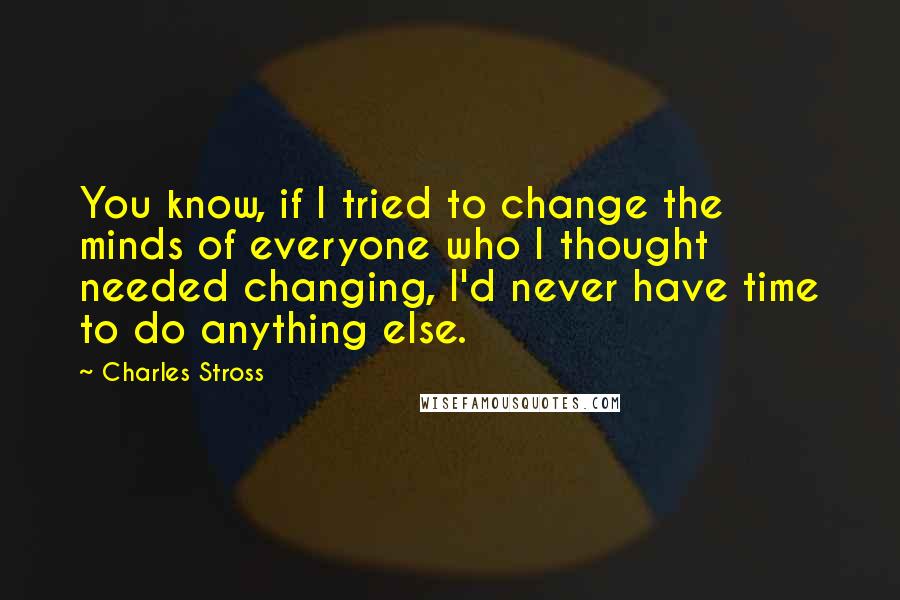 Charles Stross Quotes: You know, if I tried to change the minds of everyone who I thought needed changing, I'd never have time to do anything else.