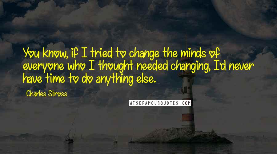 Charles Stross Quotes: You know, if I tried to change the minds of everyone who I thought needed changing, I'd never have time to do anything else.