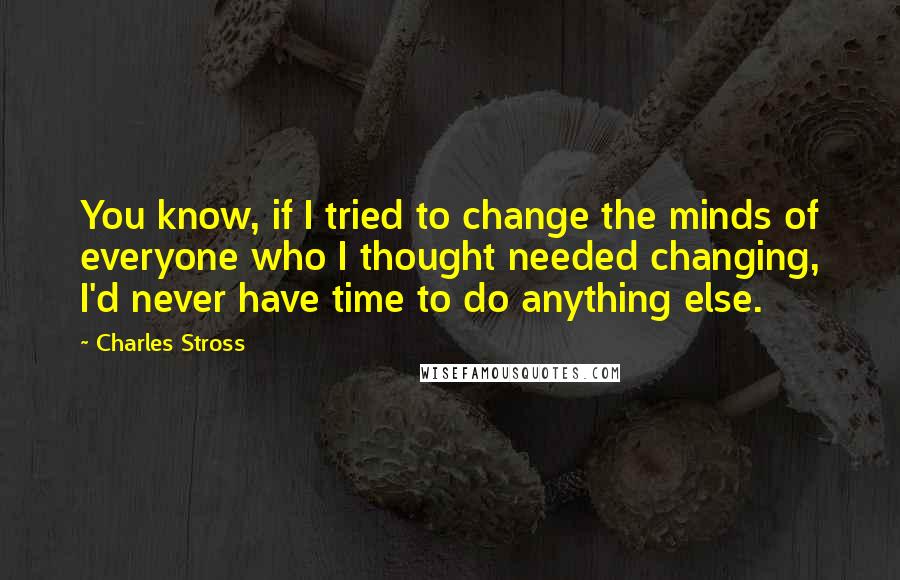 Charles Stross Quotes: You know, if I tried to change the minds of everyone who I thought needed changing, I'd never have time to do anything else.