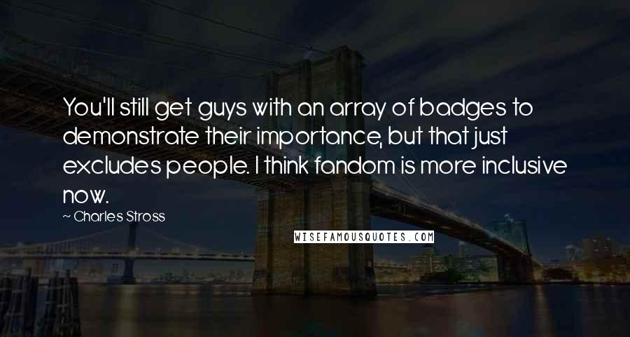 Charles Stross Quotes: You'll still get guys with an array of badges to demonstrate their importance, but that just excludes people. I think fandom is more inclusive now.
