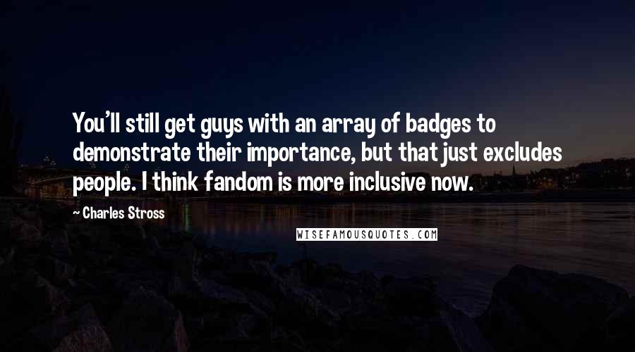 Charles Stross Quotes: You'll still get guys with an array of badges to demonstrate their importance, but that just excludes people. I think fandom is more inclusive now.