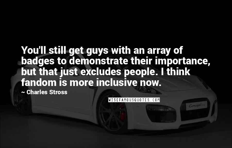 Charles Stross Quotes: You'll still get guys with an array of badges to demonstrate their importance, but that just excludes people. I think fandom is more inclusive now.