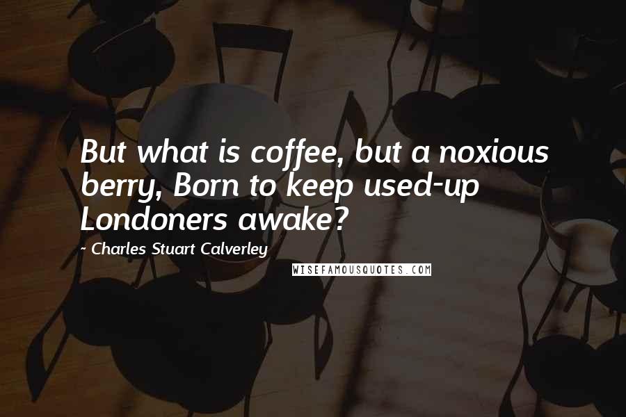 Charles Stuart Calverley Quotes: But what is coffee, but a noxious berry, Born to keep used-up Londoners awake?