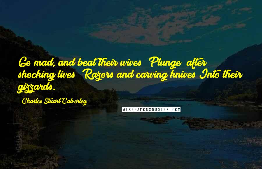 Charles Stuart Calverley Quotes: Go mad, and beat their wives; Plunge (after shocking lives) Razors and carving knives Into their gizzards.