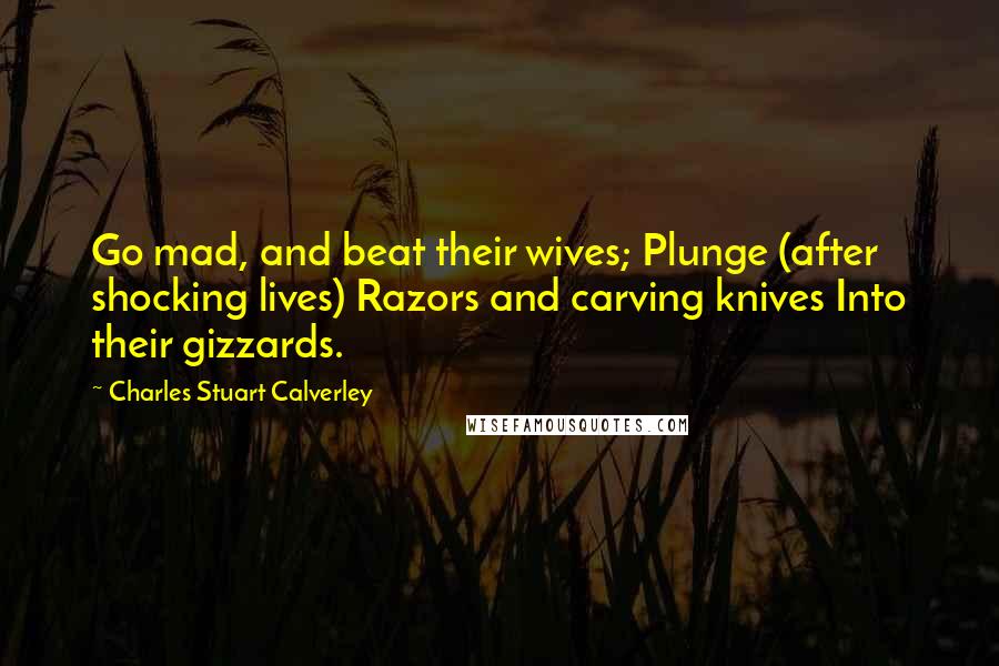 Charles Stuart Calverley Quotes: Go mad, and beat their wives; Plunge (after shocking lives) Razors and carving knives Into their gizzards.