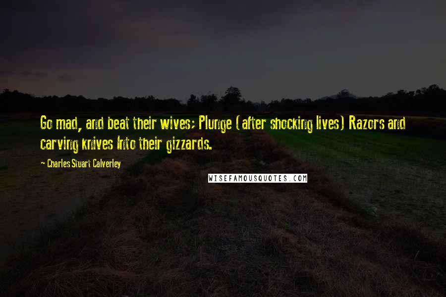 Charles Stuart Calverley Quotes: Go mad, and beat their wives; Plunge (after shocking lives) Razors and carving knives Into their gizzards.