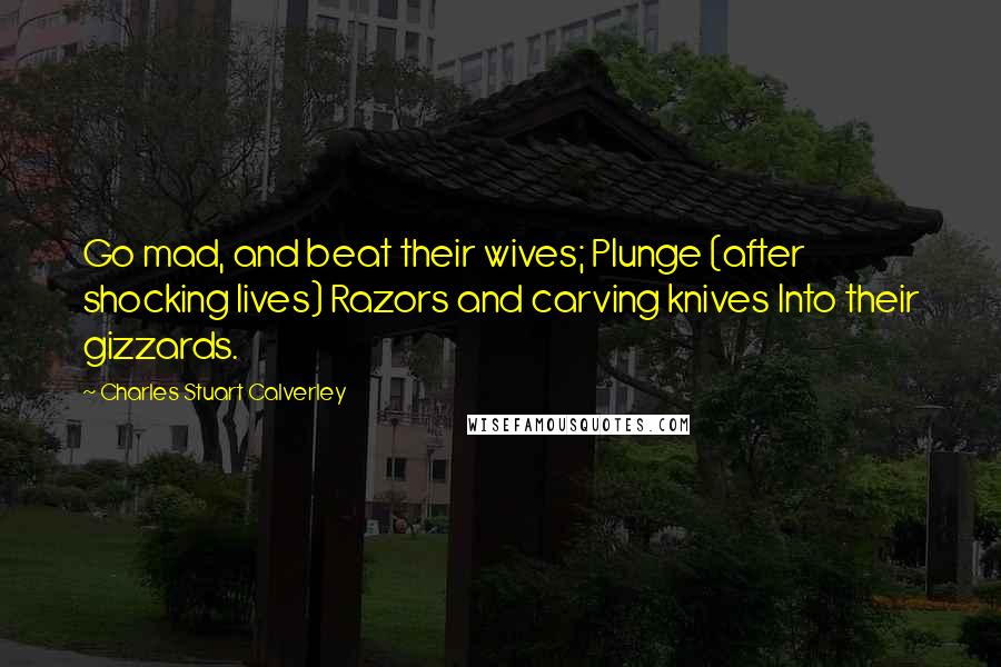 Charles Stuart Calverley Quotes: Go mad, and beat their wives; Plunge (after shocking lives) Razors and carving knives Into their gizzards.