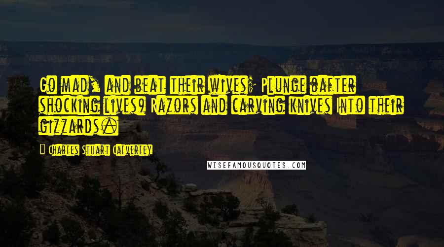 Charles Stuart Calverley Quotes: Go mad, and beat their wives; Plunge (after shocking lives) Razors and carving knives Into their gizzards.