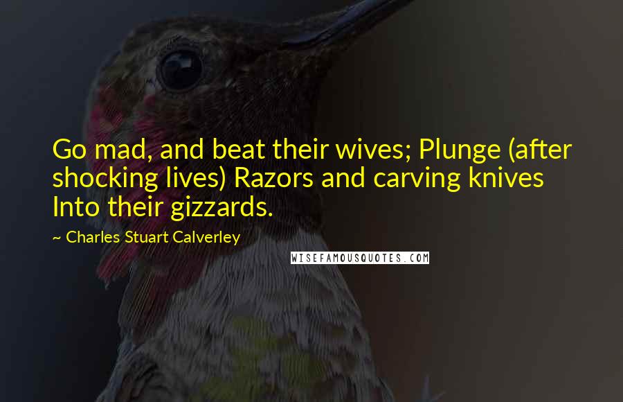Charles Stuart Calverley Quotes: Go mad, and beat their wives; Plunge (after shocking lives) Razors and carving knives Into their gizzards.