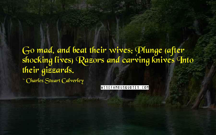 Charles Stuart Calverley Quotes: Go mad, and beat their wives; Plunge (after shocking lives) Razors and carving knives Into their gizzards.