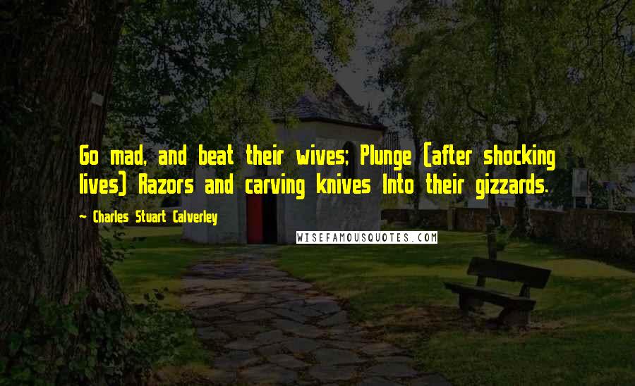 Charles Stuart Calverley Quotes: Go mad, and beat their wives; Plunge (after shocking lives) Razors and carving knives Into their gizzards.
