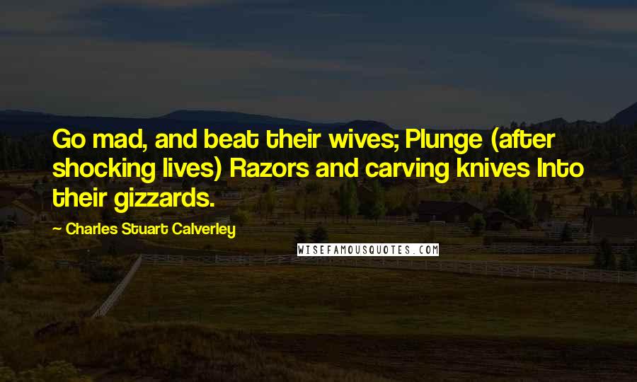 Charles Stuart Calverley Quotes: Go mad, and beat their wives; Plunge (after shocking lives) Razors and carving knives Into their gizzards.