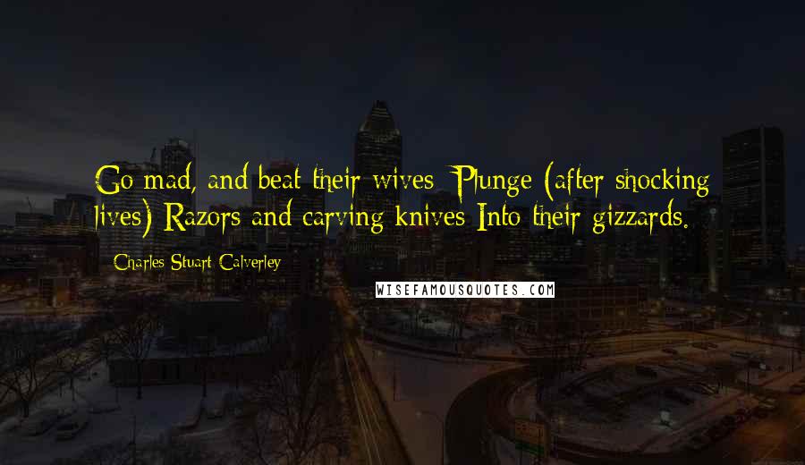 Charles Stuart Calverley Quotes: Go mad, and beat their wives; Plunge (after shocking lives) Razors and carving knives Into their gizzards.