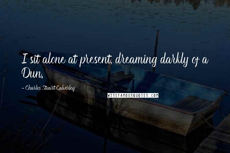 Charles Stuart Calverley Quotes: I sit alone at present, dreaming darkly of a Dun.