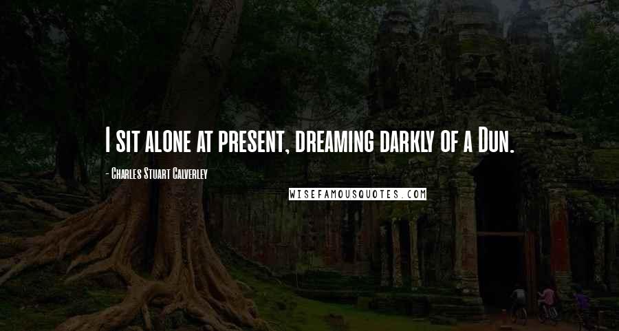 Charles Stuart Calverley Quotes: I sit alone at present, dreaming darkly of a Dun.