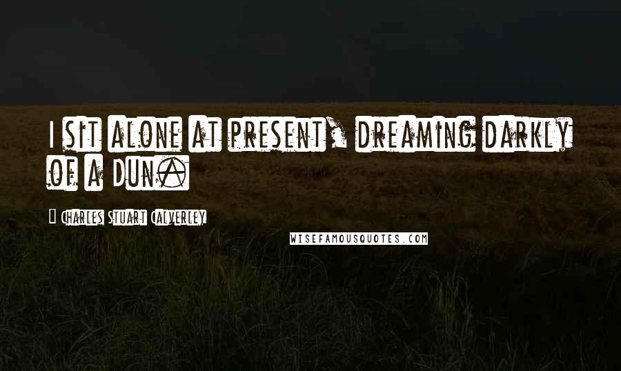 Charles Stuart Calverley Quotes: I sit alone at present, dreaming darkly of a Dun.