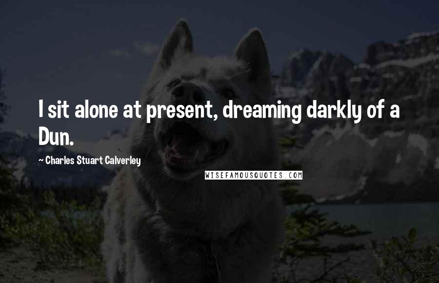 Charles Stuart Calverley Quotes: I sit alone at present, dreaming darkly of a Dun.