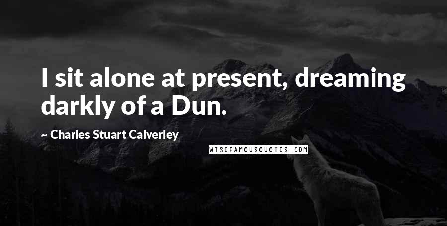 Charles Stuart Calverley Quotes: I sit alone at present, dreaming darkly of a Dun.