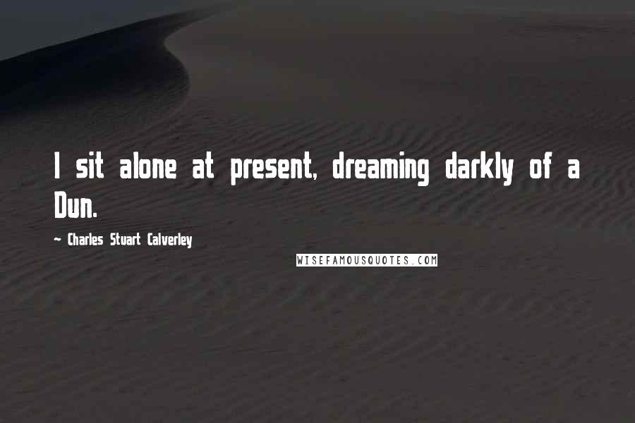 Charles Stuart Calverley Quotes: I sit alone at present, dreaming darkly of a Dun.