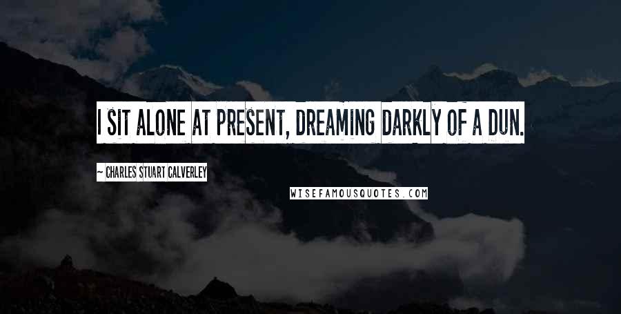 Charles Stuart Calverley Quotes: I sit alone at present, dreaming darkly of a Dun.