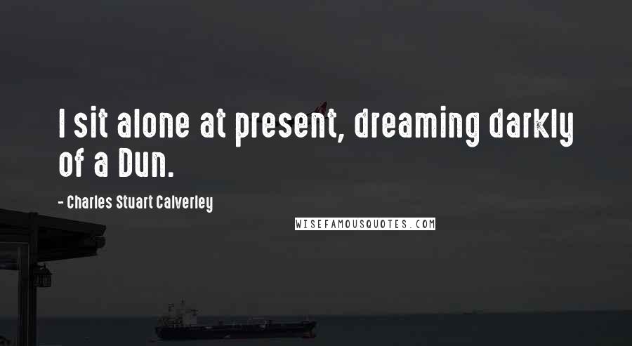 Charles Stuart Calverley Quotes: I sit alone at present, dreaming darkly of a Dun.