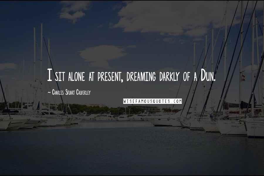 Charles Stuart Calverley Quotes: I sit alone at present, dreaming darkly of a Dun.