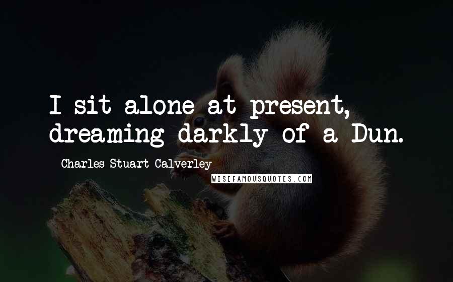 Charles Stuart Calverley Quotes: I sit alone at present, dreaming darkly of a Dun.