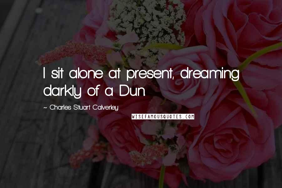 Charles Stuart Calverley Quotes: I sit alone at present, dreaming darkly of a Dun.