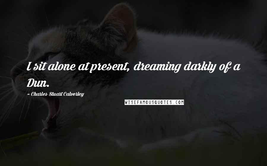 Charles Stuart Calverley Quotes: I sit alone at present, dreaming darkly of a Dun.