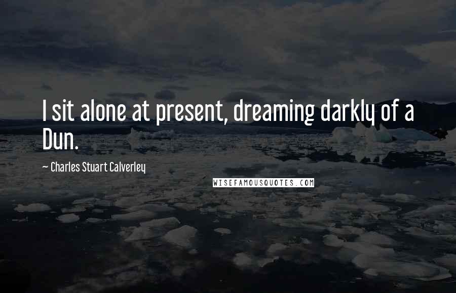 Charles Stuart Calverley Quotes: I sit alone at present, dreaming darkly of a Dun.