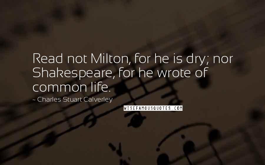 Charles Stuart Calverley Quotes: Read not Milton, for he is dry; nor Shakespeare, for he wrote of common life.