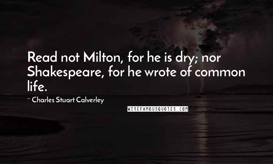 Charles Stuart Calverley Quotes: Read not Milton, for he is dry; nor Shakespeare, for he wrote of common life.