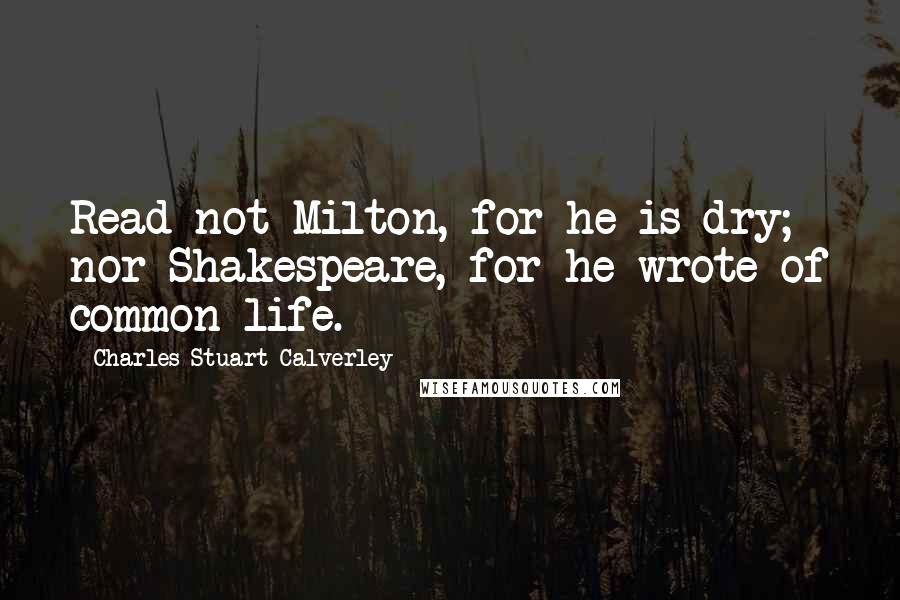 Charles Stuart Calverley Quotes: Read not Milton, for he is dry; nor Shakespeare, for he wrote of common life.
