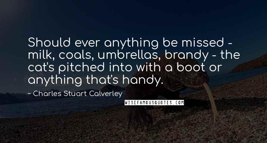 Charles Stuart Calverley Quotes: Should ever anything be missed - milk, coals, umbrellas, brandy - the cat's pitched into with a boot or anything that's handy.