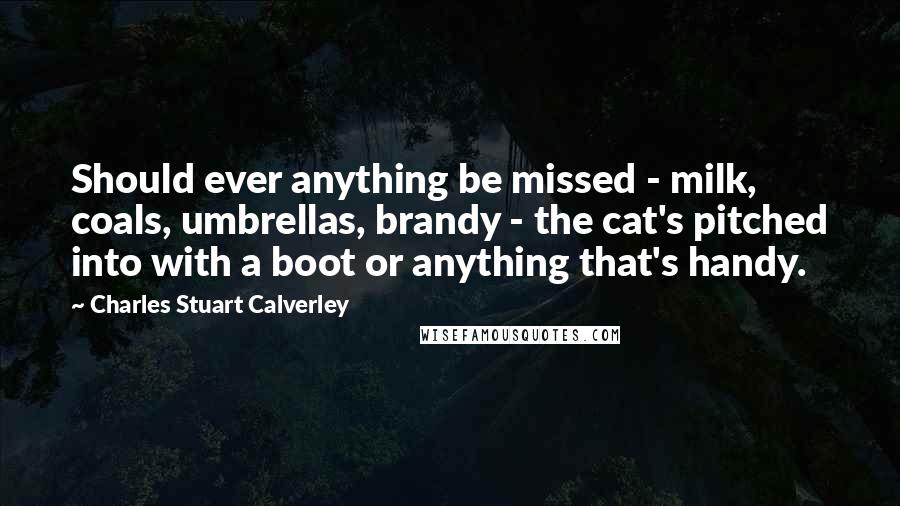 Charles Stuart Calverley Quotes: Should ever anything be missed - milk, coals, umbrellas, brandy - the cat's pitched into with a boot or anything that's handy.