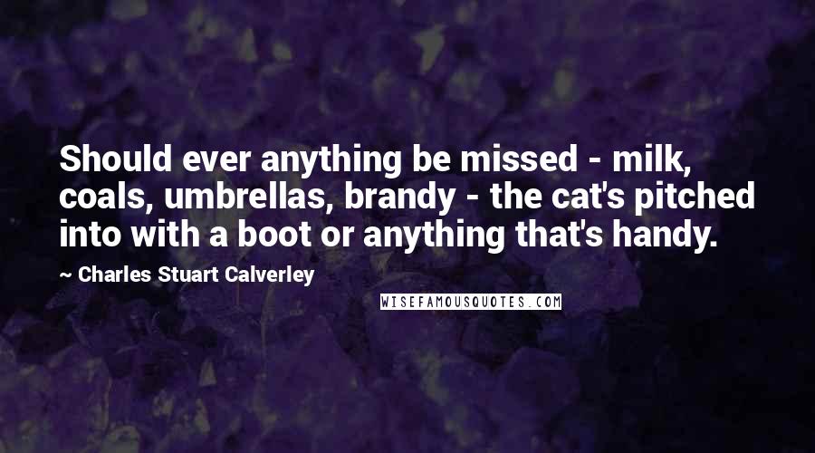 Charles Stuart Calverley Quotes: Should ever anything be missed - milk, coals, umbrellas, brandy - the cat's pitched into with a boot or anything that's handy.