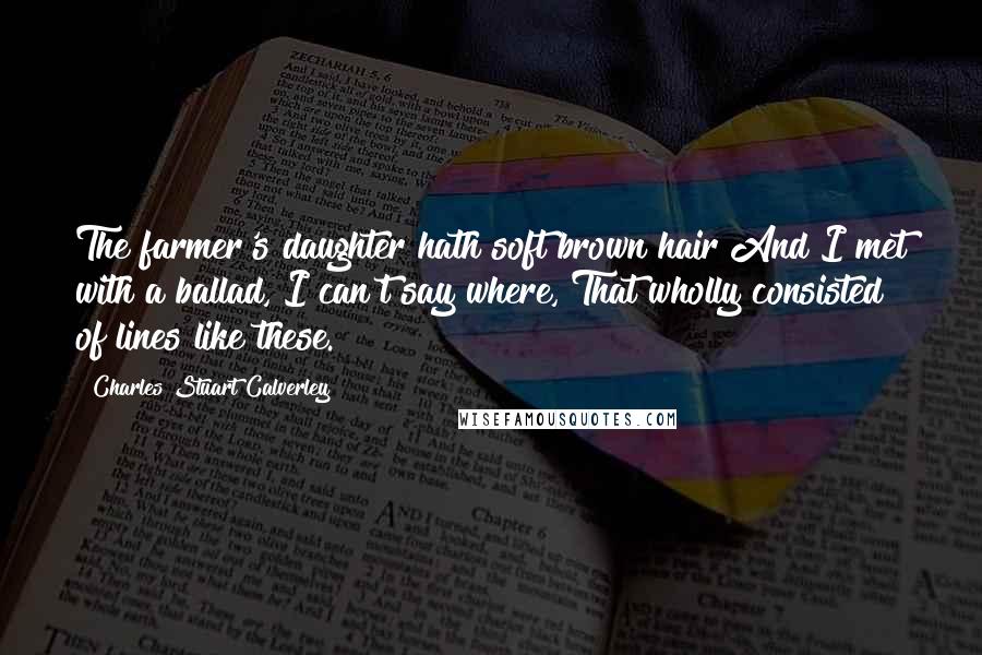 Charles Stuart Calverley Quotes: The farmer's daughter hath soft brown hair And I met with a ballad, I can't say where, That wholly consisted of lines like these.