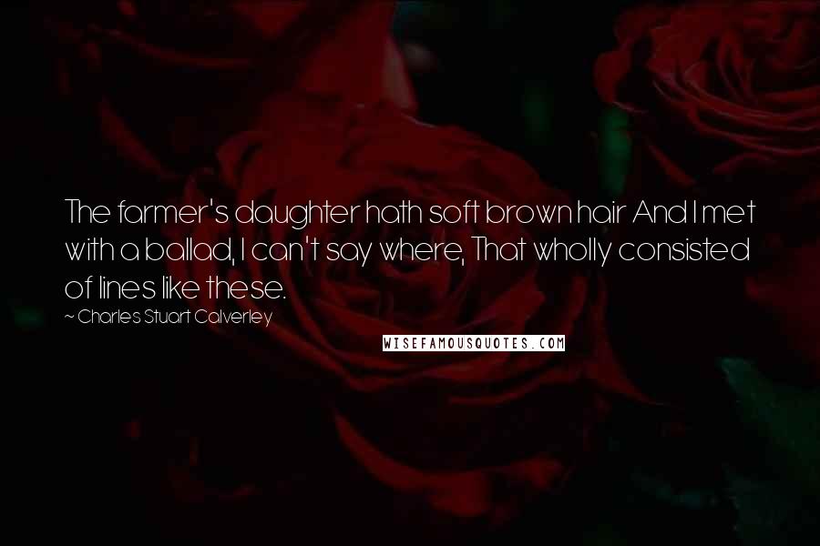 Charles Stuart Calverley Quotes: The farmer's daughter hath soft brown hair And I met with a ballad, I can't say where, That wholly consisted of lines like these.