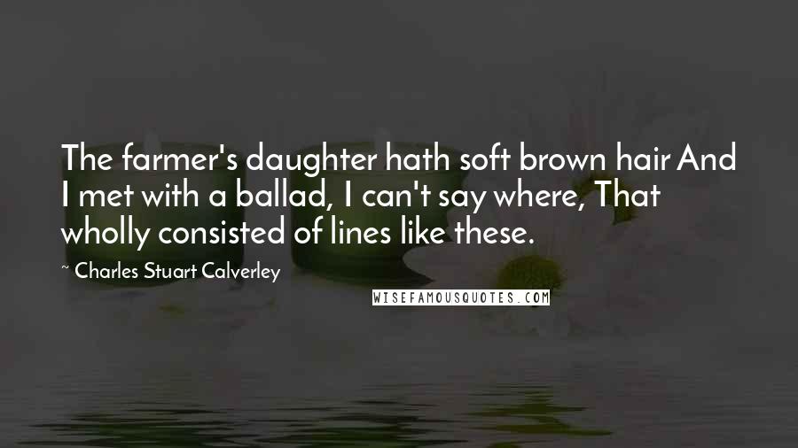 Charles Stuart Calverley Quotes: The farmer's daughter hath soft brown hair And I met with a ballad, I can't say where, That wholly consisted of lines like these.