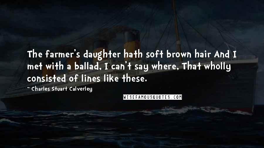 Charles Stuart Calverley Quotes: The farmer's daughter hath soft brown hair And I met with a ballad, I can't say where, That wholly consisted of lines like these.