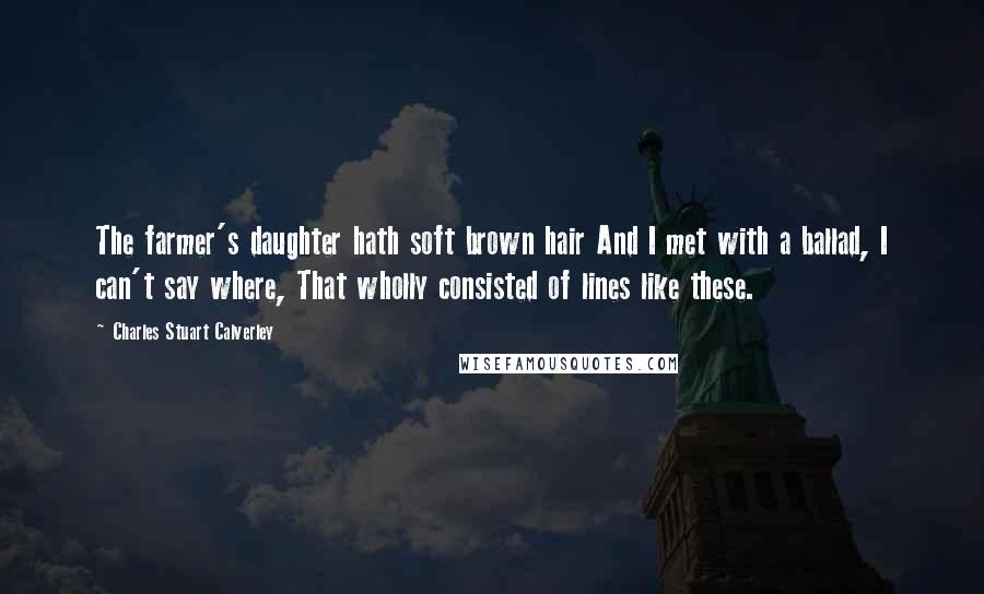 Charles Stuart Calverley Quotes: The farmer's daughter hath soft brown hair And I met with a ballad, I can't say where, That wholly consisted of lines like these.