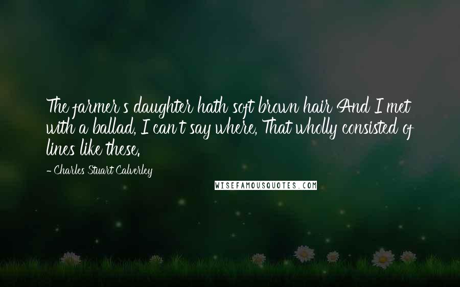 Charles Stuart Calverley Quotes: The farmer's daughter hath soft brown hair And I met with a ballad, I can't say where, That wholly consisted of lines like these.