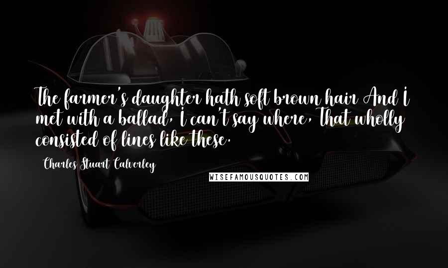 Charles Stuart Calverley Quotes: The farmer's daughter hath soft brown hair And I met with a ballad, I can't say where, That wholly consisted of lines like these.